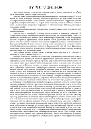 BY 7151 U 2011.04.30
3
Недостатком данного технического решения является низкая надежность и стабиль-
ность выполнения технологического процесса.
Известна также комбинированная почвообрабатывающая посевная машина [2], содер-
жащая две части: рыхлящую навесную и посевную прицепную. На раме первой последова-
тельно расположены батареи, лапы-сошники, барабан-выравниватель с прутками, дисками
и зубьями и спиральный каток. На второй части имеются дисковые сошники, семенной
ящик с высевающими аппаратами и приводом от прикатывающего барабана, за которым
расположен шлейф.
Данное техническое решение обладает теми же недостатками, что и предыдущее тех-
ническое решение.
Известен агрегат для обработки почвы, посева зерновых с внесением удобрений [3],
содержащий сошники, смонтированную перед сошниками дисковую батарею, туко- и се-
мяпроводы, заделывающий рабочий орган, механизм регулирования. На оси батареи уста-
новлены спаренные сферические диски. Батарея имеет устройство для перемещения
дисков по высоте. Лемеха сошников расположены под разными углами к линии движения.
Заделывающий рабочий орган выполнен в виде катка, на поверхности которого установ-
лены U-образные исполнительные элементы. Заделывающий рабочий орган фронтально
расположен позади сошников второго ряда и снабжен механизмом регулировки давления,
выполненным в виде нажимной планки.
Недостатками данного агрегата также являются низкие надежность и стабильность
выполнения технологического процесса.
Наиболее близким по технической сущности к заявляемой полезной модели является
комбинированный агрегат для основной, предпосевной обработки почвы и посева семян
(варианты) [4], где, согласно первому варианту, устройство включает установленные на,
по меньшей мере, одной раме почвообрабатывающие диски, сошники и/или, по меньшей
мере, один узел разбросного посева с системами накопления, дозирования и подачи семян
и/или удобрений в сошники или к разбросному механизму, по меньшей мере, один заделы-
вающий рабочий орган, причем почвообрабатывающие диски установлены на индивиду-
альных стойках или, по меньшей мере, по два диска на одной оси, или выполнены в виде
дисковой батареи, и, по меньшей мере, один почвообрабатывающий барабан, установлен-
ный за и/или перед расположенными, по меньшей мере, в три ряда почвообрабатывающими
дисками. Согласно второму варианту, устройство для основной, предпосевной обработки
почвы и посева семян включает установленные на, по меньшей мере, одной раме на стой-
ках рыхлящие почвообрабатывающие рабочие органы, сошники и/или, по меньшей мере,
один узел разбросного посева с системами накопления, дозирования и подачи семян и/или
удобрений в сошники или к разбросному механизму, по меньшей мере, один заделываю-
щий рабочий орган, по меньшей мере, один почвообрабатывающий барабан, установлен-
ный за и/или перед расположенными, по меньшей мере, в три ряда почвообрабатываю-
щими рабочими органами, выполненными в виде рыхлящих лап и/или стрельчатых лап,
и/или глубокорыхлителей, и/или комбинации рабочих органов. И, согласно третьему
варианту, устройство для основной, предпосевной обработки почвы и посева семян вклю-
чает установленные на, по меньшей мере, одной раме на стойках рыхлящие почвообраба-
тывающие рабочие органы, сошники и/или, по меньшей мере, один узел разбросного
посева с системами накопления, дозирования и подачи семян и/или удобрений в сошники
или к разбросному механизму, по меньшей мере, один заделывающий рабочий орган, по
меньшей мере, один почвообрабатывающий барабан, установленный за и/или перед рас-
положенными, по меньшей мере, в три ряда почвообрабатывающими рабочими органами,
выполненными в виде комбинации почвообрабатывающих дисков с рыхлящими лапами
или стрельчатыми лапами, или глубокорыхлителями, или их комбинациями, и установ-
ленными совместно в одном ряду или с чередованием в рядах с почвообрабатывающими
дисками.
 