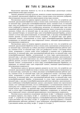 BY 7151 U 2011.04.30
4
Недостатком прототипа является то, что он не обеспечивает достаточную степень
прикатывания почвы перед посевом.
Задачей, решаемой полезной моделью, является создание высоконадежных устройств
для основной, предпосевной обработки почвы и посева семян и/или внесения удобрений,
обеспечивающих высокое качество прикатывания почвы перед посевом.
Поставленная задача по первому варианту решается за счет того, что устройство для
основной, предпосевной обработки почвы и посева семян, включающее установленные на,
по меньшей мере, одной раме почвообрабатывающие диски, сошники и/или, по меньшей
мере, один узел разбросного посева с системами накопления, дозирования и подачи семян
и/или удобрений в сошники или к разбросному механизму, по меньшей мере, один заде-
лывающий рабочий орган, причем почвообрабатывающие диски установлены на индиви-
дуальных стойках или, по меньшей мере, по два диска на одной оси, или выполнены в
виде дисковой батареи, по меньшей мере, один почвообрабатывающий барабан, установ-
ленный за и/или перед расположенными, по меньшей мере, в три ряда почвообрабатыва-
ющими дисками, согласно полезной модели, содержит, по меньшей мере, один прика-
тывающий элемент, установленный за и/или перед почвообрабатывающим барабаном,
содержащим, по меньшей мере, один спиральный элемент, имеющий прикатывающую и
мульчирующую поверхности.
Поставленная задача по второму варианту решается за счет того, что устройство для
основной, предпосевной обработки почвы и посева семян, включающее установленные на,
по меньшей мере, одной раме на стойках рыхлящие почвообрабатывающие рабочие орга-
ны, сошники и/или, по меньшей мере, один узел разбросного посева с системами накоп-
ления, дозирования и подачи семян и/или удобрений в сошники или к разбросному
механизму, по меньшей мере, один заделывающий рабочий орган, по меньшей мере, один
почвообрабатывающий барабан, установленный за и/или перед расположенными, по
меньшей мере, в три ряда почвообрабатывающими рабочими органами, выполненными в
виде рыхлящих лап и/или стрельчатых лап, и/или глубокорыхлителей, и/или комбинации
рабочих органов, согласно полезной модели, содержит, по меньшей мере, один прикаты-
вающий элемент, установленный за и/или перед почвообрабатывающим барабаном, со-
держащим, по меньшей мере, один спиральный элемент, имеющий прикатывающую и
мульчирующую поверхности.
Поставленная задача по третьему варианту решается за счет того, что устройство для
основной, предпосевной обработки почвы и посева семян, включающее установленные на,
по меньшей мере, одной раме на стойках рыхлящие почвообрабатывающие рабочие орга-
ны, сошники и/или, по меньшей мере, один узел разбросного посева с системами накоп-
ления, дозирования и подачи семян и/или удобрений в сошники или к разбросному
механизму, по меньшей мере, один заделывающий рабочий орган, по меньшей мере, один
почвообрабатывающий барабан, установленный за и/или перед расположенными, по
меньшей мере, в три ряда почвообрабатывающими рабочими органами, выполненными в
виде комбинации почвообрабатывающих дисков с рыхлящими лапами или стрельчатыми
лапами, или глубокорыхлителями, или их комбинациями, и установленными совместно в
одном ряду или с чередованием в рядах с почвообрабатывающими дисками, согласно по-
лезной модели, содержит, по меньшей мере, один прикатывающий элемент, установлен-
ный за и/или перед почвообрабатывающим барабаном, содержащим, по меньшей мере,
один спиральный элемент, имеющий прикатывающую и мульчирующую поверхности.
Полезная модель поясняется следующими чертежами: на фиг. 1 изображено устройство
по первому варианту, вид сверху; на фиг. 2 - устройство по первому варианту, вид сбоку,
на фиг. 3 - устройство по второму варианту с почвообрабатывающими рабочими органами
в виде рыхлящих лап, вид сбоку; на фиг. 4 - устройство по третьему варианту с почвооб-
рабатывающими рабочими органами в виде комбинации почвообрабатывающих дисков
с рыхлящими лапами, вид сбоку; на фиг. 5 - разрез A-A на фиг. 3.
 