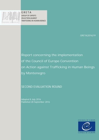 Secretariat of the Council of Europe Convention on Action against Trafficking in Human Beings
GRETA (2016)6
Report concerning the implementation
of the Council of Europe Convention
on Action against Trafficking in Human Beings
by Albania
SECOND EVALUATION ROUND
Adopted on 11 March 2016
Published on X Month 2016
G R E T A
GROUP OF EXPERTS
ON ACTION AGAINST
TRAFFICKING IN HUMAN
BEINGS
GRETA (2016)6
Report concerning the implementation
of the Council of Europe Convention
on Action against Trafficking in Human Beings
by Albania
SECOND EVALUATION ROUND
Adopted on 11 March 2016
Published on X Month 2016
G R E T A
GROUP OF EXPERTS
ON ACTION AGAINST
TRAFFICKING IN HUMAN
BEINGS
GRETA (2016)6
Report concerning the implementation
of the Council of Europe Convention
on Action against Trafficking in Human Beings
by Albania
SECOND EVALUATION ROUND
Adopted on 11 March 2016
Published on X Month 2016
G R E T A
GROUP OF EXPERTS
ON ACTION AGAINST
TRAFFICKING IN HUMAN
BEINGS
GRETA (2016)6
Report concerning the implementation
of the Council of Europe Convention
on Action against Trafficking in Human Beings
by Albania
SECOND EVALUATION ROUND
Adopted on 11 March 2016
Published on X Month 2016
G R E T A
GROUP OF EXPERTS
ON ACTION AGAINST
TRAFFICKING IN HUMAN
BEINGS
GRETA(2016)19
Report concerning the implementation
of the Council of Europe Convention
on Action against Trafficking in Human Beings
by Montenegro
SECOND EVALUATION ROUND
Adopted 8 July 2016
Published 28 September 2016
G R E T A
GROUP OF EXPERTS
ON ACTION AGAINST
TRAFFICKING IN HUMAN BEINGS
 
