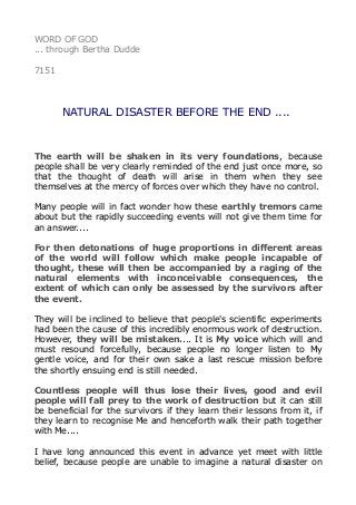 WORD OF GOD 
... through Bertha Dudde 
7151 
NATURAL DISASTER BEFORE THE END .... 
The earth will be shaken in its very foundations, because 
people shall be very clearly reminded of the end just once more, so 
that the thought of death will arise in them when they see 
themselves at the mercy of forces over which they have no control. 
Many people will in fact wonder how these earthly tremors came 
about but the rapidly succeeding events will not give them time for 
an answer.... 
For then detonations of huge proportions in different areas 
of the world will follow which make people incapable of 
thought, these will then be accompanied by a raging of the 
natural elements with inconceivable consequences, the 
extent of which can only be assessed by the survivors after 
the event. 
They will be inclined to believe that people's scientific experiments 
had been the cause of this incredibly enormous work of destruction. 
However, they will be mistaken.... It is My voice which will and 
must resound forcefully, because people no longer listen to My 
gentle voice, and for their own sake a last rescue mission before 
the shortly ensuing end is still needed. 
Countless people will thus lose their lives, good and evil 
people will fall prey to the work of destruction but it can still 
be beneficial for the survivors if they learn their lessons from it, if 
they learn to recognise Me and henceforth walk their path together 
with Me.... 
I have long announced this event in advance yet meet with little 
belief, because people are unable to imagine a natural disaster on 
 