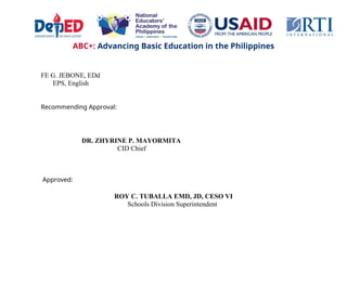 ABC+: Advancing Basic Education in the Philippines
FE G. JEBONE, EDd
EPS, English
Recommending Approval:
DR. ZHYRINE P. MAYORMITA
CID Chief
Approved:
ROY C. TUBALLA EMD, JD, CESO VI
Schools Division Superintendent
 