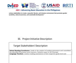 ABC+: Advancing Basic Education in the Philippines
various stakeholders to create a peaceful, literate, and inclusive environment that promotes gender
sensitivity, cultural awareness, and sustainable development."
III. Project Initiative Description
Target Stakeholders’ Description
School Reading Coordinator- Leads in the conduct of reading assessment and consolidate
the identified Frustration Level Learners. Submits report to the Principal
Language Teachers- conduct reading assessment in their respective grade level and
 