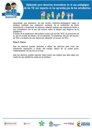 aprendizaje que obtuvieron de ese recurso didáctico-pedagógico, luego el
profesor realizará una evaluación sumativa de la confección de dicha
presentación y finalmente los alumnos deberán realizar una exposición frente a
sus compañeros con el uso del recurso sobre la religión que eligieron de la
plataforma.
A través de la explicación del profesor sobre qué son las TICS, la promoción de
su uso en el aula de clases y en el subsector, la enseñanza del uso del recurso
de TICs y el diseño de una exposición utilizando el recurso de TICs.
Paso 3. Cierre:
Que los alumnos puedan aprender a utilizar las opciones para crear una
disertación exposición a través del manejo básico de un power point,
implementando así las tics en el aula.
Que los alumnos puedan exponer datos sobre una religión que ellos elijan por
medio de una plataforma dada por el profesor.
 