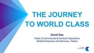 THE JOURNEY
TO WORLD CLASS
David Gee
Head of Commercial & Contract Operations
Global Enterprise and Services, Telstra
 