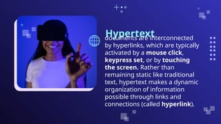 Hypertext
documents are interconnected
by hyperlinks, which are typically
activated by a mouse click,
keypress set, or by touching
the screen. Rather than
remaining static like traditional
text, hypertext makes a dynamic
organization of information
possible through links and
connections (called hyperlink).
 