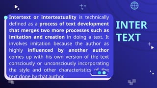 INTER
TEXT
● Intertext or intertextuality is technically
defined as a process of text development
that merges two more processes such as
imitation and creation in doing a text. It
involves imitation because the author as
highly influenced by another author
comes up with his own version of the text
consciously or unconsciously incorporating
the style and other characteristics of the
text done by that author.
 