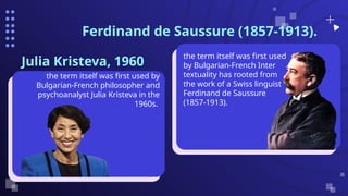 Ferdinand de Saussure (1857-1913).
Julia Kristeva, 1960
the term itself was first used by
Bulgarian-French philosopher and
psychoanalyst Julia Kristeva in the
1960s.
the term itself was first used
by Bulgarian-French Inter
textuality has rooted from
the work of a Swiss linguist
Ferdinand de Saussure
(1857-1913).
 