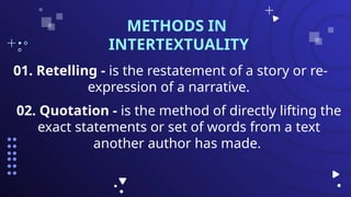01. Retelling - is the restatement of a story or re-
expression of a narrative.
METHODS IN
INTERTEXTUALITY
02. Quotation - is the method of directly lifting the
exact statements or set of words from a text
another author has made.
 