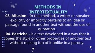 03. Allusion - In this method, a writer or speaker
explicitly or implicitly pertains to an idea or
passage found in another text without the use of
quotation.
METHODS IN
INTERTEXTUALITY
04. Pastiche - is a text developed in a way that it
copies the style or other properties of another text
without making fun of it unlike in a parody.
 