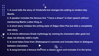 1. A novel tells the story of Cinderella but changes the setting to modern-day
Manila.
2. A speaker includes the famous line "I have a dream" in their speech without
mentioning Martin Luther King Jr.
3. A short story imitates the writing style of Edgar Allan Poe but tells a completely
new story.
4. A movie references Greek mythology by naming its characters after gods but
does not directly retell a myth.
5. A novel takes lines from Shakespeare's sonnets and includes them in dialogues
between characters.
6. A song borrows a famous line from a classic poem and includes it in the lyrics.
 