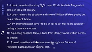 •.
7. A book recreates the story of Dr. Jose Rizal's Noli Me Tangere but
sets it in the 21st century.
8. A poem mimics the structure and style of William Blake's poetry but
has a different theme.
9. A TV show character says "To be or not to be, that is the question"
during a dramatic moment.
10. A painting contains famous lines from literary works written across
its design.
11. A novel is written in the same narrative style as Pride and
Prejudice but features an original plot.
 