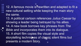•.
12. A famous movie is rewritten and adapted to fit a
new cultural setting while keeping the main story
the same.
13. A political cartoon references Julius Caesar by
showing a leader being betrayed by his allies.
14. A new book borrows key phrases from The
Bible and incorporates them into its dialogue.
15. A short film copies the visual style and
storytelling techniques of classic silent films but
presents a modern story.
 