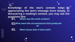 When was the work written?
01.
What were the circumstances that produced
it?
What issues does it deal with?
02.
03.
Knowledge of the text’s context helps in
appreciating the text’s message more deeply. In
discovering a reading’s context, you may ask the
questions like:
 