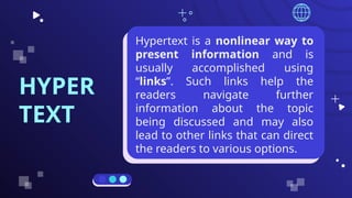 HYPER
TEXT
Hypertext is a nonlinear way to
present information and is
usually accomplished using
“links”. Such links help the
readers navigate further
information about the topic
being discussed and may also
lead to other links that can direct
the readers to various options.
 
