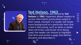 Ted Nelson, 1963
The term hypertext was coined by Ted
Nelson in 1963. Hypertext allows readers to
access information particularly suited to
their needs. Example, if a reader still needs
more background on a particular item that
a text is discussing, such as when a reader
does not know a particular term being
used, the reader can choose to highlight
that term and access a page that defines
the term and describes it.
 