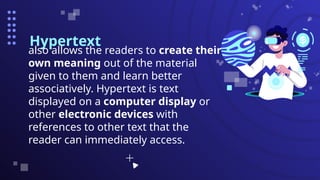 Hypertext
also allows the readers to create their
own meaning out of the material
given to them and learn better
associatively. Hypertext is text
displayed on a computer display or
other electronic devices with
references to other text that the
reader can immediately access.
 