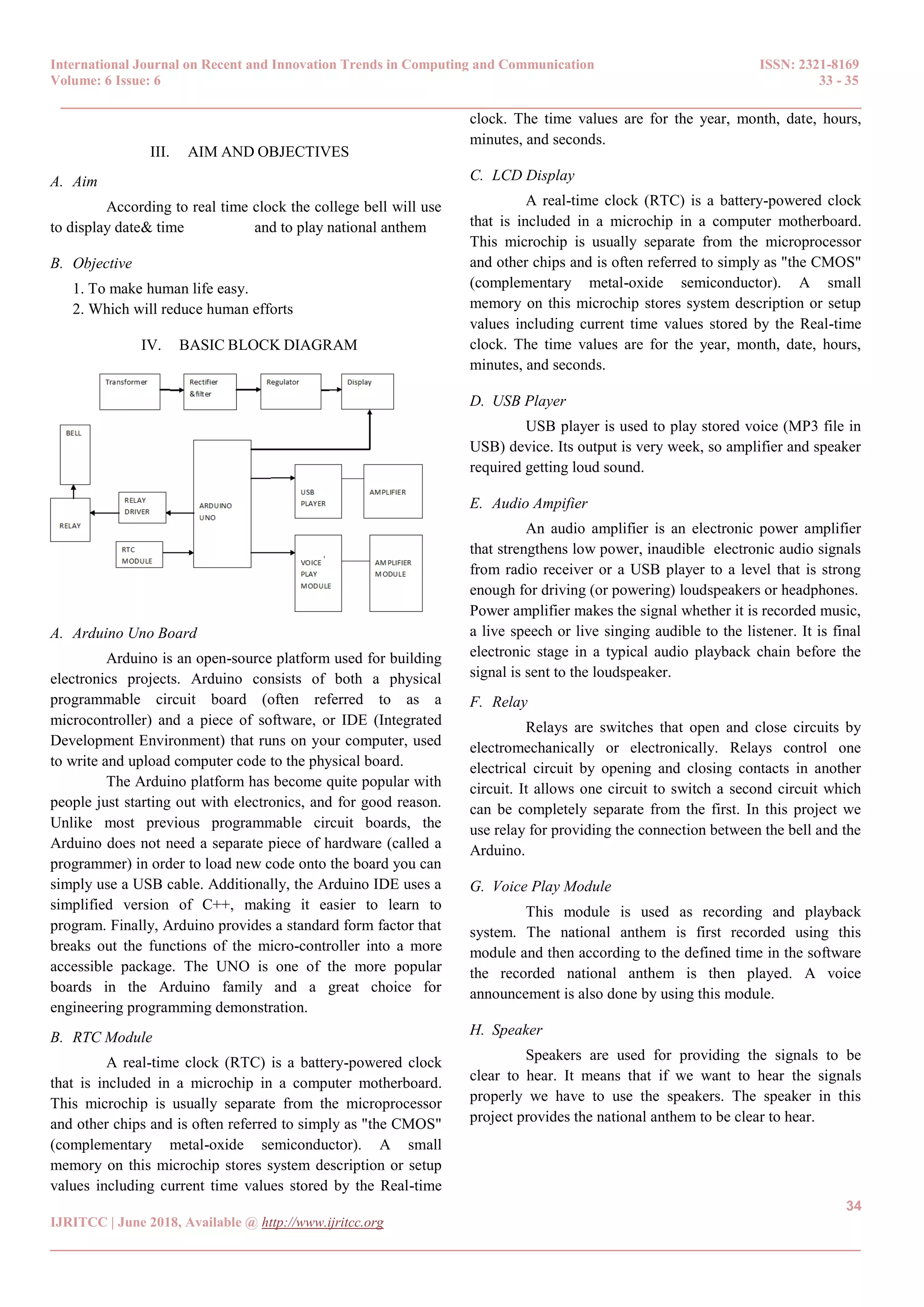 International Journal on Recent and Innovation Trends in Computing and Communication ISSN: 2321-8169
Volume: 6 Issue: 6 33 - 35
______________________________________________________________________________________
34
IJRITCC | June 2018, Available @ http://www.ijritcc.org
_______________________________________________________________________________________
III. AIM AND OBJECTIVES
A. Aim
According to real time clock the college bell will use
to display date& time and to play national anthem
B. Objective
1. To make human life easy.
2. Which will reduce human efforts
IV. BASIC BLOCK DIAGRAM
A. Arduino Uno Board
Arduino is an open-source platform used for building
electronics projects. Arduino consists of both a physical
programmable circuit board (often referred to as a
microcontroller) and a piece of software, or IDE (Integrated
Development Environment) that runs on your computer, used
to write and upload computer code to the physical board.
The Arduino platform has become quite popular with
people just starting out with electronics, and for good reason.
Unlike most previous programmable circuit boards, the
Arduino does not need a separate piece of hardware (called a
programmer) in order to load new code onto the board you can
simply use a USB cable. Additionally, the Arduino IDE uses a
simplified version of C++, making it easier to learn to
program. Finally, Arduino provides a standard form factor that
breaks out the functions of the micro-controller into a more
accessible package. The UNO is one of the more popular
boards in the Arduino family and a great choice for
engineering programming demonstration.
B. RTC Module
A real-time clock (RTC) is a battery-powered clock
that is included in a microchip in a computer motherboard.
This microchip is usually separate from the microprocessor
and other chips and is often referred to simply as "the CMOS"
(complementary metal-oxide semiconductor). A small
memory on this microchip stores system description or setup
values including current time values stored by the Real-time
clock. The time values are for the year, month, date, hours,
minutes, and seconds.
C. LCD Display
A real-time clock (RTC) is a battery-powered clock
that is included in a microchip in a computer motherboard.
This microchip is usually separate from the microprocessor
and other chips and is often referred to simply as "the CMOS"
(complementary metal-oxide semiconductor). A small
memory on this microchip stores system description or setup
values including current time values stored by the Real-time
clock. The time values are for the year, month, date, hours,
minutes, and seconds.
D. USB Player
USB player is used to play stored voice (MP3 file in
USB) device. Its output is very week, so amplifier and speaker
required getting loud sound.
E. Audio Ampifier
An audio amplifier is an electronic power amplifier
that strengthens low power, inaudible electronic audio signals
from radio receiver or a USB player to a level that is strong
enough for driving (or powering) loudspeakers or headphones.
Power amplifier makes the signal whether it is recorded music,
a live speech or live singing audible to the listener. It is final
electronic stage in a typical audio playback chain before the
signal is sent to the loudspeaker.
F. Relay
Relays are switches that open and close circuits by
electromechanically or electronically. Relays control one
electrical circuit by opening and closing contacts in another
circuit. It allows one circuit to switch a second circuit which
can be completely separate from the first. In this project we
use relay for providing the connection between the bell and the
Arduino.
G. Voice Play Module
This module is used as recording and playback
system. The national anthem is first recorded using this
module and then according to the defined time in the software
the recorded national anthem is then played. A voice
announcement is also done by using this module.
H. Speaker
Speakers are used for providing the signals to be
clear to hear. It means that if we want to hear the signals
properly we have to use the speakers. The speaker in this
project provides the national anthem to be clear to hear.
 