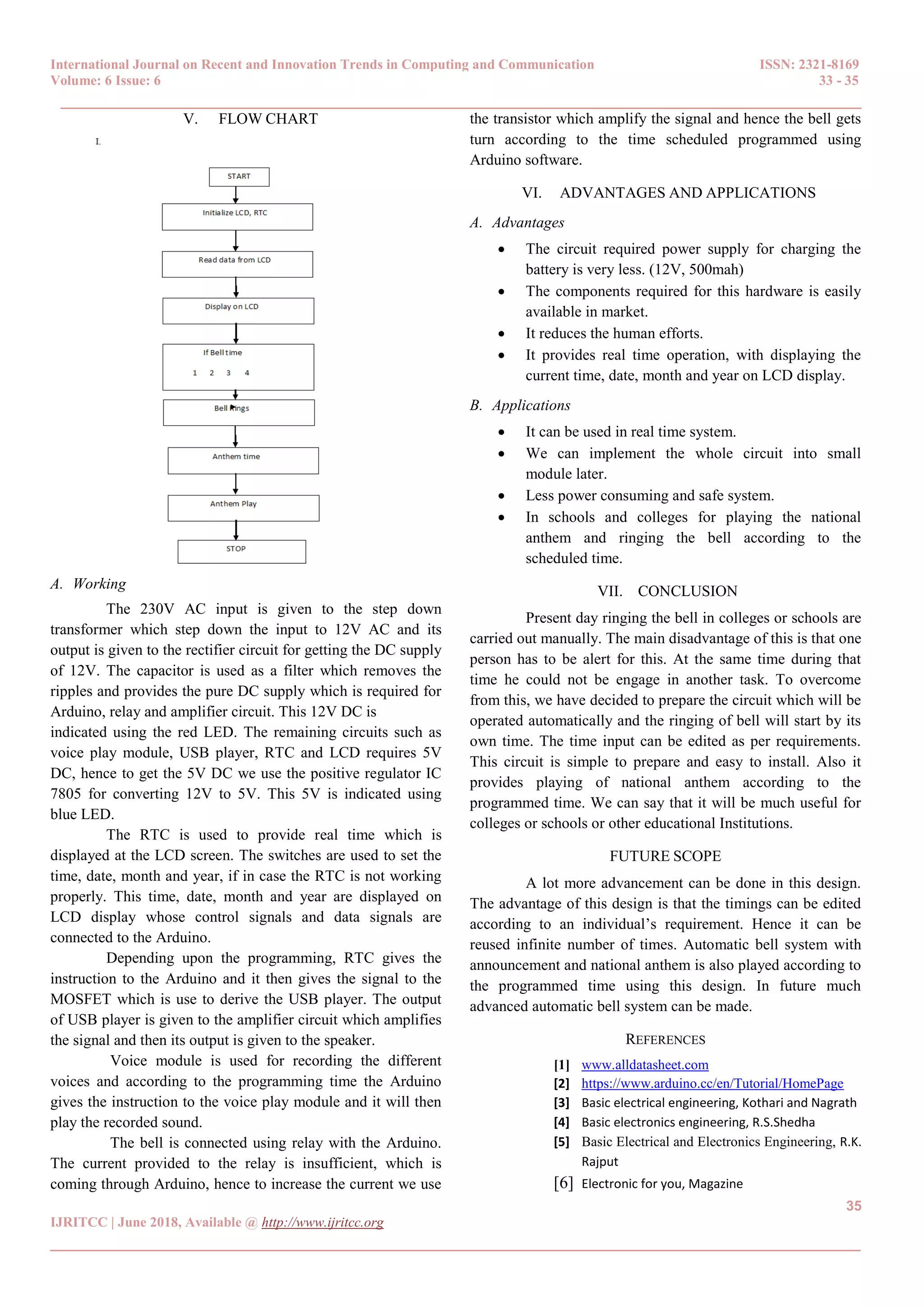 International Journal on Recent and Innovation Trends in Computing and Communication ISSN: 2321-8169
Volume: 6 Issue: 6 33 - 35
______________________________________________________________________________________
35
IJRITCC | June 2018, Available @ http://www.ijritcc.org
_______________________________________________________________________________________
V. FLOW CHART
A. Working
The 230V AC input is given to the step down
transformer which step down the input to 12V AC and its
output is given to the rectifier circuit for getting the DC supply
of 12V. The capacitor is used as a filter which removes the
ripples and provides the pure DC supply which is required for
Arduino, relay and amplifier circuit. This 12V DC is
indicated using the red LED. The remaining circuits such as
voice play module, USB player, RTC and LCD requires 5V
DC, hence to get the 5V DC we use the positive regulator IC
7805 for converting 12V to 5V. This 5V is indicated using
blue LED.
The RTC is used to provide real time which is
displayed at the LCD screen. The switches are used to set the
time, date, month and year, if in case the RTC is not working
properly. This time, date, month and year are displayed on
LCD display whose control signals and data signals are
connected to the Arduino.
Depending upon the programming, RTC gives the
instruction to the Arduino and it then gives the signal to the
MOSFET which is use to derive the USB player. The output
of USB player is given to the amplifier circuit which amplifies
the signal and then its output is given to the speaker.
Voice module is used for recording the different
voices and according to the programming time the Arduino
gives the instruction to the voice play module and it will then
play the recorded sound.
The bell is connected using relay with the Arduino.
The current provided to the relay is insufficient, which is
coming through Arduino, hence to increase the current we use
the transistor which amplify the signal and hence the bell gets
turn according to the time scheduled programmed using
Arduino software.
VI. ADVANTAGES AND APPLICATIONS
A. Advantages
 The circuit required power supply for charging the
battery is very less. (12V, 500mah)
 The components required for this hardware is easily
available in market.
 It reduces the human efforts.
 It provides real time operation, with displaying the
current time, date, month and year on LCD display.
B. Applications
 It can be used in real time system.
 We can implement the whole circuit into small
module later.
 Less power consuming and safe system.
 In schools and colleges for playing the national
anthem and ringing the bell according to the
scheduled time.
VII. CONCLUSION
Present day ringing the bell in colleges or schools are
carried out manually. The main disadvantage of this is that one
person has to be alert for this. At the same time during that
time he could not be engage in another task. To overcome
from this, we have decided to prepare the circuit which will be
operated automatically and the ringing of bell will start by its
own time. The time input can be edited as per requirements.
This circuit is simple to prepare and easy to install. Also it
provides playing of national anthem according to the
programmed time. We can say that it will be much useful for
colleges or schools or other educational Institutions.
FUTURE SCOPE
A lot more advancement can be done in this design.
The advantage of this design is that the timings can be edited
according to an individual’s requirement. Hence it can be
reused infinite number of times. Automatic bell system with
announcement and national anthem is also played according to
the programmed time using this design. In future much
advanced automatic bell system can be made.
REFERENCES
[1] www.alldatasheet.com
[2] https://www.arduino.cc/en/Tutorial/HomePage
[3] Basic electrical engineering, Kothari and Nagrath
[4] Basic electronics engineering, R.S.Shedha
[5] Basic Electrical and Electronics Engineering, R.K.
Rajput
[6] Electronic for you, Magazine
 