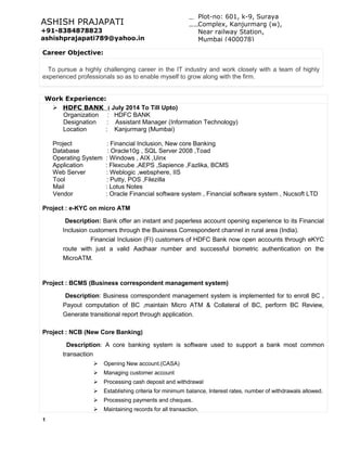 Career Objective:
To pursue a highly challenging career in the IT industry and work closely with a team of highly
experienced professionals so as to enable myself to grow along with the firm.
Work Experience:
 HDFC BANK ( July 2014 To Till Upto)
Organization : HDFC BANK
Designation : Assistant Manager (Information Technology)
Location : Kanjurmarg (Mumbai)
Project : Financial Inclusion, New core Banking
Database : Oracle10g , SQL Server 2008 ,Toad
Operating System : Windows , AIX ,Uinx
Application : Flexcube ,AEPS ,Sapience ,Fazlika, BCMS
Web Server : Weblogic ,websphere, IIS
Tool : Putty, POS ,Filezilla
Mail : Lotus Notes
Vendor : Oracle Financial software system , Financial software system , Nucsoft LTD
Project : e-KYC on micro ATM
Description: Bank offer an instant and paperless account opening experience to its Financial
Inclusion customers through the Business Correspondent channel in rural area (India).
Financial Inclusion (FI) customers of HDFC Bank now open accounts through eKYC
route with just a valid Aadhaar number and successful biometric authentication on the
MicroATM.
Project : BCMS (Business correspondent management system)
Description: Business correspondent management system is implemented for to enroll BC ,
Payout computation of BC ,maintain Micro ATM & Collateral of BC, perform BC Review,
Generate transitional report through application.
Project : NCB (New Core Banking)
Description: A core banking system is software used to support a bank most common
transaction
 Opening New account.(CASA)
 Managing customer account
 Processing cash deposit and withdrawal
 Establishing criteria for minimum balance, Interest rates, number of withdrawals allowed.
 Processing payments and cheques.
 Maintaining records for all transaction.
1
Plot-no: 601, k-9, Suraya
Complex, Kanjurmarg (w),
Near railway Station,
Mumbai (400078)
ASHISH PRAJAPATI
+91-8384878823
ashishprajapati789@yahoo.in
 