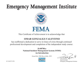 Emergency Management Institute
This Certificate of Achievement is to acknowledge that
has reaffirmed a dedication to serve in times of crisis through continued
professional development and completion of the independent study course:
Tony Russell
Superintendent
Emergency Management Institute
OMAR GONZALEZ-VALENTINO
IS-00700.a
National Incident Management System (NIMS)
An Introduction
Issued this 19th Day of July, 2011
0.3 IACET CEU
 