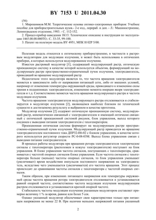 BY 7153 U 2011.04.30
2
(56)
1. Мирошников М.М. Теоретические основы оптико-электронных приборов: Учебное
пособие для приборостроительных вузов.- 2-е изд., перераб. и доп. - Л.: Машиностроение,
Ленинградское отделение, 1983. - С. 112-152.
2. Прицел-прибор наведения 1К13: Техническое описание и инструкция по эксплуата-
ции 1465.00.00.000ТО.- С. 33-35, 99-100.
3. Патент на полезную модель BY 4951, МПК Н 02Р 5/00.
Полезная модель относится к оптическому приборостроению, в частности к растро-
вым модуляторам для модуляции излучения, и может быть использована в оптических
приборах, в которых используется модулированное излучение.
Известен растровый модулятор [1], содержащий модулирующий растр, оптическую
проекционную систему в качестве которой используется объектив, формирующий на мо-
дулирующем растре пространственно-ограниченный пучок излучения, электродвигатель,
приводящий во вращение модулирующий растр.
Недостатком этого модулятора является то, что частота вращения электродвигателя
меняется в зависимости либо от напряжения питающей сети, либо от внешних условий,
например от изменения температуры окружающей среды, приводящего к изменению силы
трения в подшипниках электродвигателя, изменению момента инерции якоря электродви-
гателя и т.д. Соответственно меняется частота вращения модулирующего растра и частота
модуляции излучения.
Частота вращения электродвигателя модулирующего растра отслеживается и стабили-
зируется в модуляторе излучения [2], являющемся наиболее близким по технической
сущности и достигаемому результату и выбранном в качестве прототипа.
Модулятор излучения [2] содержит оптическую проекционную систему, модулирую-
щий растр, кинематически связанный с электродвигателем и имеющий оптически связан-
ный с оптической проекционной системой рисунок, блок управления, выход которого
соединен с выводами питания электродвигателя с тахогенератором.
Проекционная оптическая система формирует на модулирующем растре простран-
ственно-ограниченный пучок излучения. Модулирующий растр приводится во вращение
электродвигателем постоянного тока ДПР32-Н6-02 с блоком управления, в качестве кото-
рого используется регулятор скорости РС-0-08-03М. Выход блока управления связан с
выводами питания электродвигателя.
В процессе работы модулятора при вращении ротора электродвигателя электрические
сигналы с тахогенератора (расположен в кожухе электродвигателя) поступают на блок
управления. В блоке управления частота сигналов, поступающих с тахогенератора, срав-
нивается с частотой опорных сигналов блока управления. Если частота сигналов с тахоге-
нератора больше (меньше) частоты опорных сигналов, то блок управления уменьшает
(увеличивает) время воздействия импульсов постоянного напряжения на электродвига-
тель, вследствие чего уменьшается (увеличивается) его частота вращения. Этот процесс
происходит до сравнивания частоты сигналов с тахогенератора с частотой опорных сиг-
налов.
Таким образом, при изменениях питающего напряжения или температуры окружаю-
щей среды частота вращения ротора электродвигателя отслеживается и устанавливается
равной опорной частоте, соответственно частота модуляции излучения модулирующим
растром отслеживается и устанавливается кратной опорной частоте.
Стабильность частоты модуляции излучения указанным модулятором составляет при-
мерно величину 1 % за время, равное или более 5 сек.
Однако указанный модулятор обеспечивает свои характеристики только при питаю-
щем напряжении не менее 22 В. При наличии меньших напряжений питания указанный
 