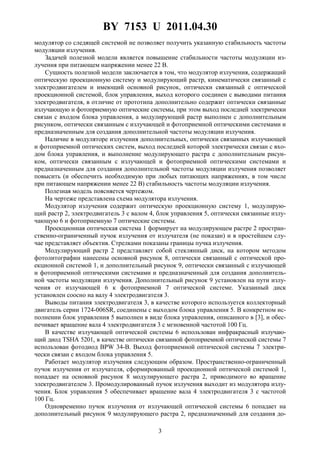 BY 7153 U 2011.04.30
3
модулятор со следящей системой не позволяет получить указанную стабильность частоты
модуляции излучения.
Задачей полезной модели является повышение стабильности частоты модуляции из-
лучения при питающем напряжении менее 22 В.
Сущность полезной модели заключается в том, что модулятор излучения, содержащий
оптическую проекционную систему и модулирующий растр, кинематически связанный с
электродвигателем и имеющий основной рисунок, оптически связанный с оптической
проекционной системой, блок управления, выход которого соединен с выводами питания
электродвигателя, в отличие от прототипа дополнительно содержит оптически связанные
излучающую и фотоприемную оптические системы, при этом выход последней электрически
связан с входом блока управления, а модулирующий растр выполнен с дополнительным
рисунком, оптически связанным с излучающей и фотоприемной оптическими системами и
предназначенным для создания дополнительной частоты модуляции излучения.
Наличие в модуляторе излучения дополнительных, оптически связанных излучающей
и фотоприемной оптических систем, выход последней которой электрически связан с вхо-
дом блока управления, и выполнение модулирующего растра с дополнительным рисун-
ком, оптически связанным с излучающей и фотоприемной оптическими системами и
предназначенным для создания дополнительной частоты модуляции излучения позволяет
повысить (и обеспечить необходимую при любых питающих напряжениях, в том числе
при питающем напряжении менее 22 В) стабильность частоты модуляции излучения.
Полезная модель поясняется чертежом.
На чертеже представлена схема модулятора излучения.
Модулятор излучения содержит оптическую проекционную систему 1, модулирую-
щий растр 2, электродвигатель 3 с валом 4, блок управления 5, оптически связанные излу-
чающую 6 и фотоприемную 7 оптические системы.
Проекционная оптическая система 1 формирует на модулирующем растре 2 простран-
ственно-ограниченный пучок излучения от излучателя (не показан) и в простейшем слу-
чае представляет объектив. Стрелками показаны границы пучка излучения.
Модулирующий растр 2 представляет собой стеклянный диск, на котором методом
фотолитографии нанесены основной рисунок 8, оптически связанный с оптической про-
екционной системой 1, и дополнительный рисунок 9, оптически связанный с излучающей
и фотоприемной оптическими системами и предназначенный для создания дополнитель-
ной частоты модуляции излучения. Дополнительный рисунок 9 установлен на пути излу-
чения от излучающей 6 к фотоприемной 7 оптической системе. Указанный диск
установлен соосно на валу 4 электродвигателя 3.
Выводы питания электродвигателя 3, в качестве которого используется коллекторный
двигатель серии 1724-006SR, соединены с выходом блока управления 5. В конкретном ис-
полнении блок управления 5 выполнен в виде блока управления, описанного в [3], и обес-
печивает вращение вала 4 электродвигателя 3 с мгновенной частотой 100 Гц.
В качестве излучающей оптической системы 6 использован инфракрасный излучаю-
щий диод TSHA 5201, в качестве оптически связанной фотоприемной оптической системы 7
использован фотодиод BPW 34-В. Выход фотоприемной оптической системы 7 электри-
чески связан с входом блока управления 5.
Работает модулятор излучения следующим образом. Пространственно-ограниченный
пучок излучения от излучателя, сформированный проекционной оптической системой 1,
попадает на основной рисунок 8 модулирующего растра 2, приводимого во вращение
электродвигателем 3. Промодулированный пучок излучения выходит из модулятора излу-
чения. Блок управления 5 обеспечивает вращение вала 4 электродвигателя 3 с частотой
100 Гц.
Одновременно пучок излучения от излучающей оптической системы 6 попадает на
дополнительный рисунок 9 модулирующего растра 2, предназначенный для создания до-
 