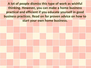 A lot of people dismiss this type of work as wishful
  thinking. However, you can make a home business
 practical and efficient if you educate yourself in good
business practices. Read on for proven advice on how to
             start your own home business.
 