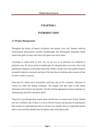 Ultimate Speech Search
Page 1
CHAPTER 1
INTRODUCTION
1.1 Project Background
Throughout the history of human civilization time played a key role. Humans achieved
Technological advancement, scientific breakthroughs and unfortunately drawbacks within
certain time goals. In many cases these time goals were set by nature.
According to sooths point of view now we are live in an advanced era compared to
prehistoric eras. We all are actors in another part of a chronicle play in our time. Due to the
globalization distances in this planet narrowing. Within a shorter time limit people forced to
accomplish objectives and goals and most of the time they are lacking certain amount of time
in order to make it a success.
Some part of a society ask to accomplish a goal they may go for a research , interviews or
various any other fact finding techniques. Just imagine that they need to find certain
information from lectures and speeches. Can they find the appropriate resource materials in a
minimum time and with a minimum effort?
They have to go through many search results and they have to commit most of their valuable
time for a worthless task. If there is a way to find the lectures and speeches by searching by
their content we could guarantee that we can save our valuable time in a respectable manner
and we can invest this valuable time for deeds in sake of the planet earth.
 