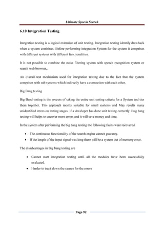 Ultimate Speech Search
Page 92
6.10 Integration Testing
Integration testing is a logical extension of unit testing. Integration testing identify drawback
when a system combines. Before performing integration System for the system it comprises
with different systems with different functionalities.
It is not possible to combine the noise filtering system with speech recognition system or
search web browser,.
An overall test mechanism used for integration testing due to the fact that the system
comprises with sub systems which indirectly have a connection with each other.
Big Bang testing
Big Band testing is the process of taking the entire unit testing criteria for a System and ties
them together. This approach mostly suitable for small systems and May results many
unidentified errors on testing stages. If a developer has done unit testing correctly, Bug bang
testing will helps to uncover more errors and it will save money and time.
In the system after performing the big bang testing the following faults were recovered.
 The continuous functionality of the search engine cannot guaranty.
 If the length of the input signal was long there will be a system out of memory error.
The disadvantages in Big bang testing are
 Cannot start integration testing until all the modules have been successfully
evaluated.
 Harder to track down the causes for the errors
 