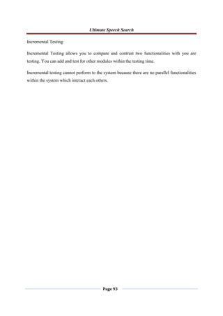 Ultimate Speech Search
Page 93
Incremental Testing
Incremental Testing allows you to compare and contrast two functionalities with you are
testing. You can add and test for other modules within the testing time.
Incremental testing cannot perform to the system because there are no parallel functionalities
within the system which interact each others.
 