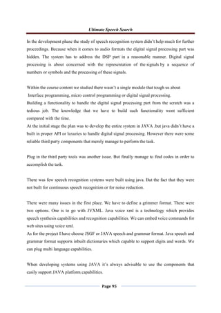 Ultimate Speech Search
Page 95
In the development phase the study of speech recognition system didn‟t help much for further
proceedings. Because when it comes to audio formats the digital signal processing part was
hidden. The system has to address the DSP part in a reasonable manner. Digital signal
processing is about concerned with the representation of the signals by a sequence of
numbers or symbols and the processing of these signals.
Within the course content we studied there wasn‟t a single module that tough us about
Interface programming, micro control programming or digital signal processing.
Building a functionality to handle the digital signal processing part from the scratch was a
tedious job. The knowledge that we have to build such functionality wont sufficient
compared with the time.
At the initial stage the plan was to develop the entire system in JAVA .but java didn‟t have a
built in proper API or luxuries to handle digital signal processing. However there were some
reliable third party components that merely manage to perform the task.
Plug in the third party tools was another issue. But finally manage to find codes in order to
accomplish the task.
There was few speech recognition systems were built using java. But the fact that they were
not built for continuous speech recognition or for noise reduction.
There were many issues in the first place. We have to define a grimmer format. There were
two options. One is to go with JVXML. Java voice xml is a technology which provides
speech synthesis capabilities and recognition capabilities. We can embed voice commands for
web sites using voice xml.
As for the project I have choose JSGF or JAVA speech and grammar format. Java speech and
grammar format supports inbuilt dictionaries which capable to support digits and words. We
can plug multi language capabilities.
When developing systems using JAVA it‟s always advisable to use the components that
easily support JAVA platform capabilities.
 