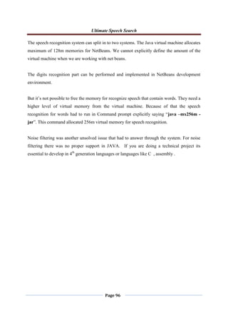 Ultimate Speech Search
Page 96
The speech recognition system can split in to two systems. The Java virtual machine allocates
maximum of 128m memories for NetBeans. We cannot explicitly define the amount of the
virtual machine when we are working with net beans.
The digits recognition part can be performed and implemented in NetBeans development
environment.
But it‟s not possible to free the memory for recognize speech that contain words. They need a
higher level of virtual memory from the virtual machine. Because of that the speech
recognition for words had to run in Command prompt explicitly saying “java –mx256m -
jar”. This command allocated 256m virtual memory for speech recognition.
Noise filtering was another unsolved issue that had to answer through the system. For noise
filtering there was no proper support in JAVA. If you are doing a technical project its
essential to develop in 4th
generation languages or languages like C , assembly .
 