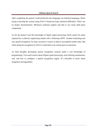 Ultimate Speech Search
Page 98
After completing the project I realized that the best languages are technical languages. When
trying to develop the system using JAVA I found out many technical difficulties. There was
no proper documentation. Minimum technical support and had to use many third party
components
As for the project I got the knowledge of digital signal processing which cannot be easily
acquired by a software engineering student who‟s following APIIT. Another interesting area
was speech recognition. In some occasions it seems so hard to accomplish certain tasks. But
while doing the recognition in JAVA I would able to do certain parts in maximum.
As final thoughts developing speech recognition systems needs a vast knowledge of
programming. You need to know about Digital signal processing, noise filtering mechanisms,
xml, and how to configure a speech recognition engine. It‟s advisable to know about
integration and algorithms.
 