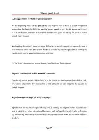 Ultimate Speech Search
Page 99
7.2 Suggestions for future enhancements
At the beginning phase of this project the sole purpose was to build a speech recognition
system that that have the ability to identify human speech in .wav digital format and convert
it to a text format , maintain a rich set of database and grand the ability for users to search
speech by its content.
While doing the project I found out some difficulties in speech recognition process because it
was entirely a waste area. The system that I was built for my research project will identify the
most using words in speeches in common activities.
As for future enhancements we can do many modifications for the system.
Improve efficiency via Neural Network capabilities
Introducing Neural Network capabilities in to the system, we can improve time efficiency of
it‟s various algorithms. By making the system efficient we can integrate the system for
mobile devices.
Expand the system scope for many languages
System built for the research project only able to identify the English words. System won‟t
able to identify any other international languages such as Spanish, French, Arabic or Russian.
By introducing additional functionalities for the system we can make this system a universal
product.
 