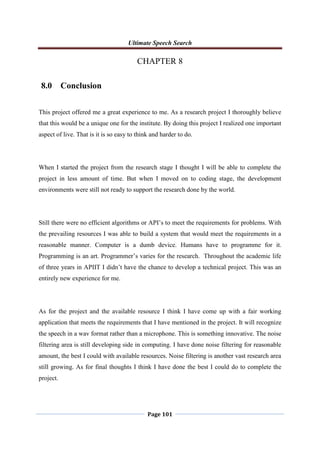 Ultimate Speech Search
Page 101
CHAPTER 8
8.0 Conclusion
This project offered me a great experience to me. As a research project I thoroughly believe
that this would be a unique one for the institute. By doing this project I realized one important
aspect of live. That is it is so easy to think and harder to do.
When I started the project from the research stage I thought I will be able to complete the
project in less amount of time. But when I moved on to coding stage, the development
environments were still not ready to support the research done by the world.
Still there were no efficient algorithms or API‟s to meet the requirements for problems. With
the prevailing resources I was able to build a system that would meet the requirements in a
reasonable manner. Computer is a dumb device. Humans have to programme for it.
Programming is an art. Programmer‟s varies for the research. Throughout the academic life
of three years in APIIT I didn‟t have the chance to develop a technical project. This was an
entirely new experience for me.
As for the project and the available resource I think I have come up with a fair working
application that meets the requirements that I have mentioned in the project. It will recognize
the speech in a wav format rather than a microphone. This is something innovative. The noise
filtering area is still developing side in computing. I have done noise filtering for reasonable
amount, the best I could with available resources. Noise filtering is another vast research area
still growing. As for final thoughts I think I have done the best I could do to complete the
project.
 