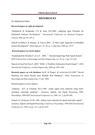 Ultimate Speech Search
Page 102
REFERENCES
(In Alphabetical Order)
Research papers on Agile development
Phalnikar,R. & Deshpande, V.S. & Joshi, S.D.,2009. „Applying Agile Principles for
Distributed Software Development‟ , International Conference on Advanced Computer
Control, 2009, pp.535-539. S
mith,M. & Miller,J. & Huang,L. & Tran,A.,2009 . „A More Agile Approach to Embedded
System Development‟ ,IEEE Software, vol. 26, no. 3, May/June 2009, pp. 50-57.
Research papers on search engines
Varadarajan,R.& Histridis,V. & Li,T. , 2008 . ‟ Beyond Single-Page Web Search Results‟ ,
IEEE Transactions on Knowledge and Data Engineering, vol. 20, no. 3, pp. 411-424.
Shao,Q. & Sun,P & Chen,Y.,2009.‟ WISE: A Workflow Information Search Engine‟ , IEEE
International Conference on Data Engineering, 2009, pp.1491-1494.
Research papers on web databases Su,W. & Wang,J. & Lochovsky,F.H.,2009.‟ Record
Matching over Query Results from Multiple Web Databases‟ , IEEE Transactions on
Knowledge and Data Engineering, 15 Apr. 2009.
Research papers on noise analysis
Anderson , D.V. & Clements, M.A.,1999. „Audio signal noise reduction using multi-
resolution sinusoidal modeling‟ ,' Acoustics, Speech, and Signal Processing, 1999.
Proceedings, 1999 IEEE International Conference on, 1999, vol. 2, pp.805-808.
Godsill, S.J. & Rayner, P.J.W.,1996. „Robust noise reduction for speech and audio signals‟ ,
Acoustics, Speech, and Signal Processing, Conference Proceedings, 1996 IEEE International
Conference on, 1996, icassp, vol. 2, pp.625-628.
 
