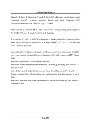 Ultimate Speech Search
Page 104
Zhang,W. & He,L. & Chow,Y. & Yang,R. & Su,Y.,2000 „The study on distributed speech
recognition system‟ . In:icassp, Acoustics, Speech, and Signal Processing, IEEE
International Conference on, 2000, vol. 3, pp.1431-1434
Ahmed, M. M. & Ahmed, A. M. B. , 2005. 'Review And Challenges In Speech Recognition',
In: ICCAS, 2005, pp.1-5. Lin, E. C. & Yu, K. & Rutenbar,
R. A. & Chen, T. ,2007. „A 1000-Word Vocabulary, Speaker-Independent, Continuous Live-
Mode Speech Recognizer Implemented in a Single FPGA‟ , In: FPGA, 18–20 February
2007, California. pp.60-69.
anon. (nd). School of Electrical, Computer and Telecommunications Engineering. Available:
http://www.elec.uow.edu.au/staff/wysocki/dspcs/papers/004.pdf]. Last accessed 23rd
August
2009
anon. (nd). Departement Elektrotechniek. Available:
http://www.esat.kuleuven.be/psi/spraak/theses/08-09-en/clp_lp_mask.png. Last accessed 22
September 2009
Sergy ,B. Lawrence,P.. (nd). The Anatomy of a Large-Scale Hypertextual Web Search
Engine. Available: http://infolab.stanford.edu/~backrub/google.html. Last accessed 24 march
2009.
anon. (nd).. Available: http://www.methodsandtools.com/archive/scrum1.gif. Last accessed
26 th March 2009
 