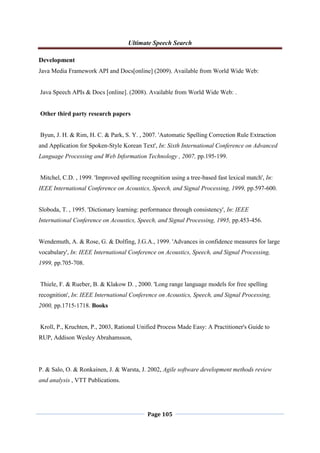Ultimate Speech Search
Page 105
Development
Java Media Framework API and Docs[online] (2009). Available from World Wide Web:
Java Speech APIs & Docs [online]. (2008). Available from World Wide Web: .
Other third party research papers
Byun, J. H. & Rim, H. C. & Park, S. Y. , 2007. 'Automatic Spelling Correction Rule Extraction
and Application for Spoken-Style Korean Text', In: Sixth International Conference on Advanced
Language Processing and Web Information Technology , 2007, pp.195-199.
Mitchel, C.D. , 1999. 'Improved spelling recognition using a tree-based fast lexical match', In:
IEEE International Conference on Acoustics, Speech, and Signal Processing, 1999, pp.597-600.
Sloboda, T. , 1995. 'Dictionary learning: performance through consistency', In: IEEE
International Conference on Acoustics, Speech, and Signal Processing, 1995, pp.453-456.
Wendemuth, A. & Rose, G. & Dolfing, J.G.A., 1999. 'Advances in confidence measures for large
vocabulary', In: IEEE International Conference on Acoustics, Speech, and Signal Processing,
1999, pp.705-708.
Thiele, F. & Rueber, B. & Klakow D. , 2000. 'Long range language models for free spelling
recognition', In: IEEE International Conference on Acoustics, Speech, and Signal Processing,
2000, pp.1715-1718. Books
Kroll, P., Kruchten, P., 2003, Rational Unified Process Made Easy: A Practitioner's Guide to
RUP, Addison Wesley Abrahamsson,
P. & Salo, O. & Ronkainen, J. & Warsta, J. 2002, Agile software development methods review
and analysis , VTT Publications.
 