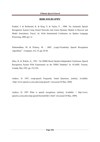 Ultimate Speech Search
Page 106
BIBLIOGRAPHY
Frankel, J. & Richmond, K. & King, S. & Taylor, P. , 2000. 'An Automatic Speech
Recognition System Using Neural Networks and Linear Dynamic Models to Recover and
Model Articulatory Traces', In: Sixth International Conference on Spoken Language
Processing, 2000, pp.1-4.
Padmanabhan, M. & Picheny, M. , 2002. „Large-Vocabulary Speech Recognition
Algorithms‟ . Computer, Vol. 35, pp. 42-50.
Zhao, H. & Wakita, X., 1991, "An HMM Based Speaker-Independent Continuous Speech
Recognition System With Experiments on the TIMIT Database" In. ICASSP, Toronto,
Canada, May 1991, pp. 333-336.
Andrew, H. 1997, comp.speech Frequently Asked Questions, [online], Available:
<http://www.speech.cs.cmu.edu/comp.speech/> [Accessed 26 May. 2009]
Andrew, H. 1997 What is speech recognition, [online], Available: < http://www.
speech.cs.cmu.edu/comp.speech/Section6/Q6.1.html> [Accessed 30 May. 2009]
 