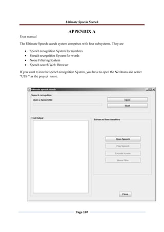 Ultimate Speech Search
Page 107
APPENDIX A
User manual
The Ultimate Speech search system comprises with four subsystems. They are
 Speech recognition System for numbers
 Speech recognition System for words
 Noise Filtering System
 Speech search Web Browser
If you want to run the speech recognition System, you have to open the NetBeans and select
“USS “ as the project name.
 