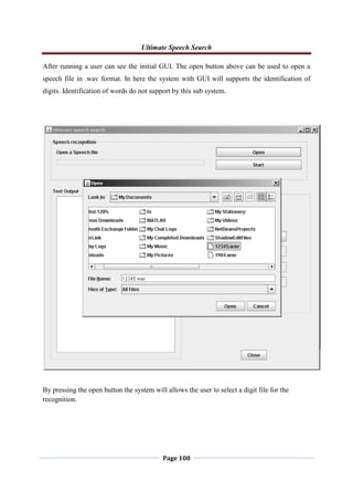 Ultimate Speech Search
Page 108
After running a user can see the initial GUI. The open button above can be used to open a
speech file in .wav format. In here the system with GUI will supports the identification of
digits. Identification of words do not support by this sub system.
By pressing the open button the system will allows the user to select a digit file for the
recognition.
 