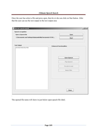Ultimate Speech Search
Page 109
Once the user has select a file and press open, then he or she can click on Star button. After
that the user can see the text output in the text output area
.
The opened file name will show in just below open speech file label.
 