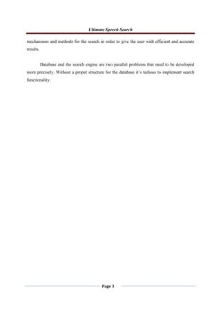 Ultimate Speech Search
Page 3
mechanisms and methods for the search in order to give the user with efficient and accurate
results.
Database and the search engine are two parallel problems that need to be developed
more precisely. Without a proper structure for the database it‟s tedious to implement search
functionality.
 