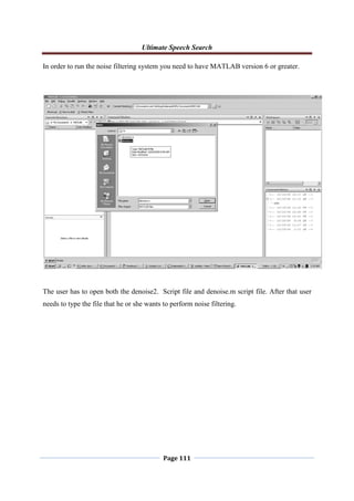 Ultimate Speech Search
Page 111
In order to run the noise filtering system you need to have MATLAB version 6 or greater.
The user has to open both the denoise2. Script file and denoise.m script file. After that user
needs to type the file that he or she wants to perform noise filtering.
 