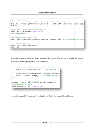 Ultimate Speech Search
Page 112
wavread(„input.wav‟) gets the input parameter for system. If you want to specify the output
file name you have to specify it as shown below.
wavwrite(output,FS.‟output.wav‟) is the place to define the output file and format
 