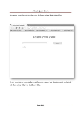 Ultimate Speech Search
Page 113
If you want to run the search engine, open NetBeans and run SpeechSearchEng.
A user cans type the content of a speech he or she required and if that speech is available it
will show as true. Otherwise it will show false.
 