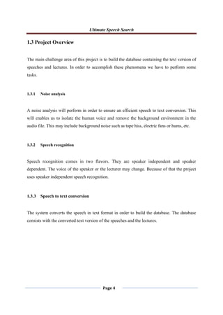 Ultimate Speech Search
Page 4
1.3 Project Overview
The main challenge area of this project is to build the database containing the text version of
speeches and lectures. In order to accomplish these phenomena we have to perform some
tasks.
1.3.1 Noise analysis
A noise analysis will perform in order to ensure an efficient speech to text conversion. This
will enables us to isolate the human voice and remove the background environment in the
audio file. This may include background noise such as tape hiss, electric fans or hums, etc.
1.3.2 Speech recognition
Speech recognition comes in two flavors. They are speaker independent and speaker
dependent. The voice of the speaker or the lecturer may change. Because of that the project
uses speaker independent speech recognition.
1.3.3 Speech to text conversion
The system converts the speech in text format in order to build the database. The database
consists with the converted text version of the speeches and the lectures.
 