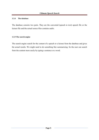 Ultimate Speech Search
Page 5
1.3.4 The database
The database consists two parts. They are the converted (speech to text) speech file or the
lecture file and the actual source files contains audio.
1.3.5 The search engine
The search engine search for the content of a speech or a lecture from the database and gives
the actual results. We might need to do something like summarizing. So the user can search
from the content more easily by typing a sentence or a word.
 