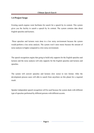 Ultimate Speech Search
Page 6
1.4 Project Scope
Existing search engines wont facilitates for search for a speech by its content. This system
gives you the facility to search a speech by its content. The system contains data about
English speeches and lectures.
These speeches and lectures were done in a low noisy environment because the system
would perform a less noise analysis. The system won‟t store music because the amount of
noise analysis in higher compared to a low noisy environment.
The speech recognition engine that going to build only supports for the English speeches and
lectures and the noise analysis will only supports for the English speeches and lectures and
speeches.
The system will convert speeches and lectures (low noise) to text format. After the
development process users will able to search from anywhere on this planet for a required
result.
Speaker independent speech recognition will be used because the system deals with different
type of speeches performed by different persons with different accents.
 