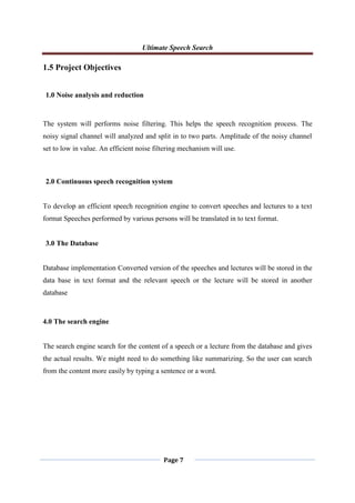 Ultimate Speech Search
Page 7
1.5 Project Objectives
1.0 Noise analysis and reduction
The system will performs noise filtering. This helps the speech recognition process. The
noisy signal channel will analyzed and split in to two parts. Amplitude of the noisy channel
set to low in value. An efficient noise filtering mechanism will use.
2.0 Continuous speech recognition system
To develop an efficient speech recognition engine to convert speeches and lectures to a text
format Speeches performed by various persons will be translated in to text format.
3.0 The Database
Database implementation Converted version of the speeches and lectures will be stored in the
data base in text format and the relevant speech or the lecture will be stored in another
database
4.0 The search engine
The search engine search for the content of a speech or a lecture from the database and gives
the actual results. We might need to do something like summarizing. So the user can search
from the content more easily by typing a sentence or a word.
 
